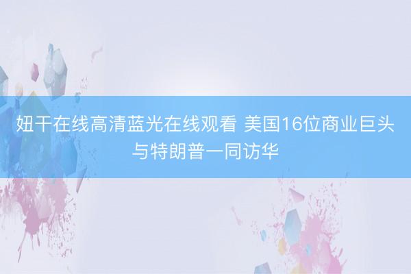 妞干在线高清蓝光在线观看 美国16位商业巨头与特朗普一同访华