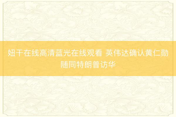 妞干在线高清蓝光在线观看 英伟达确认黄仁勋随同特朗普访华
