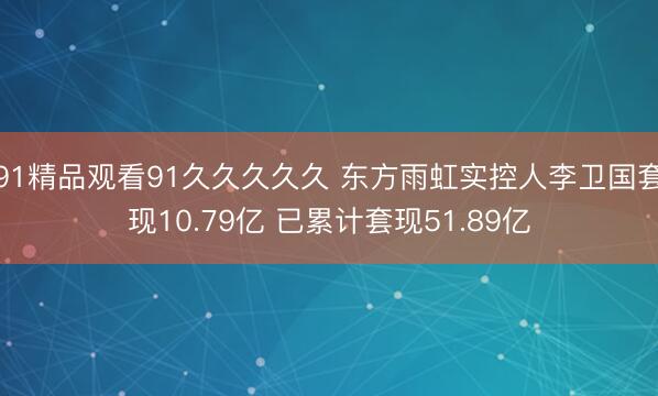 91精品观看91久久久久久 东方雨虹实控人李卫国套现10.79亿 已累计套现51.89亿