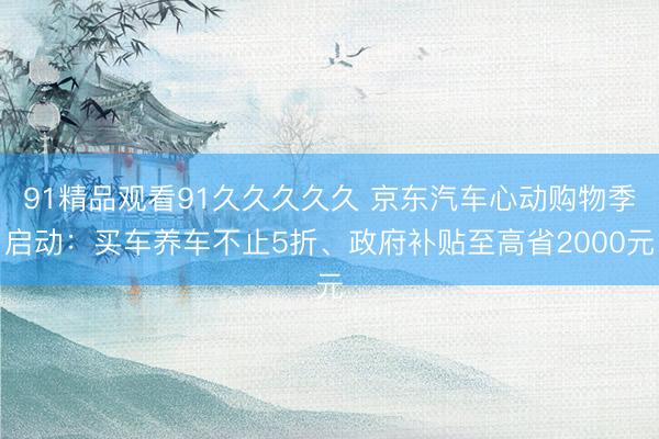91精品观看91久久久久久 京东汽车心动购物季启动：买车养车不止5折、政府补贴至高省2000元