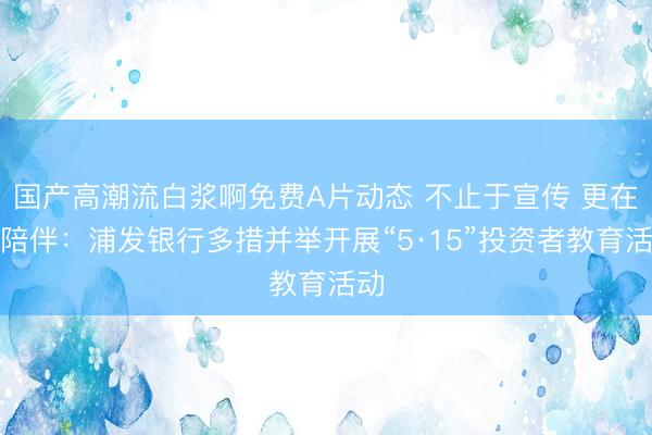 国产高潮流白浆啊免费A片动态 不止于宣传 更在于陪伴：浦发银行多措并举开展“5·15”投资者教育活动
