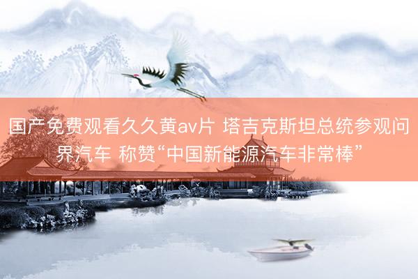 国产免费观看久久黄av片 塔吉克斯坦总统参观问界汽车 称赞“中国新能源汽车非常棒”