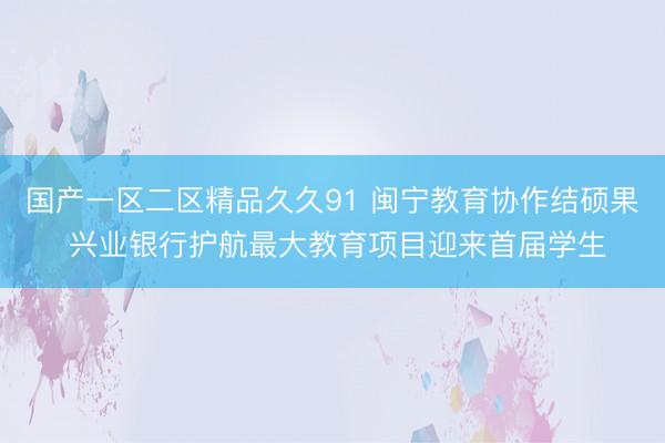 国产一区二区精品久久91 闽宁教育协作结硕果 兴业银行护航最大教育项目迎来首届学生