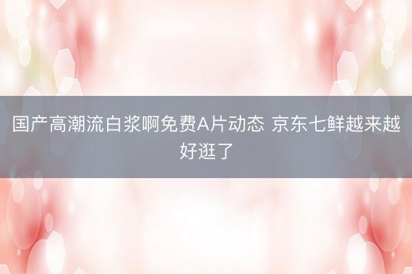 国产高潮流白浆啊免费A片动态 京东七鲜越来越好逛了