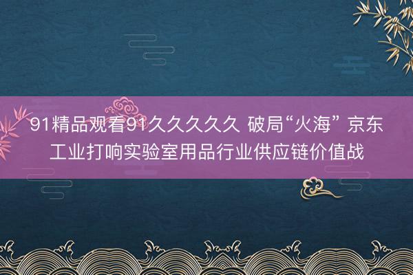 91精品观看91久久久久久 破局“火海” 京东工业打响实验室用品行业供应链价值战