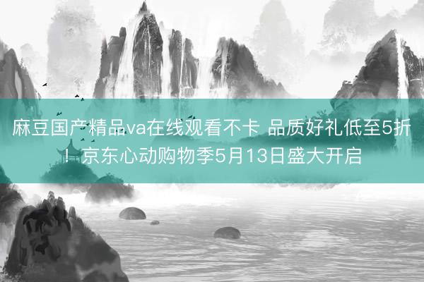 麻豆国产精品va在线观看不卡 品质好礼低至5折！京东心动购物季5月13日盛大开启
