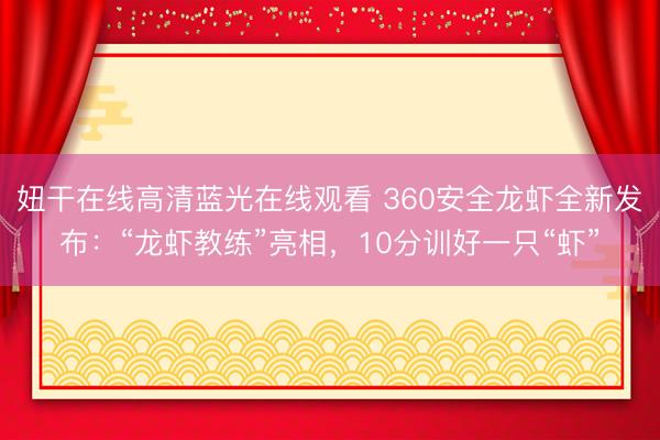 妞干在线高清蓝光在线观看 360安全龙虾全新发布：“龙虾教练”亮相，10分训好一只“虾”