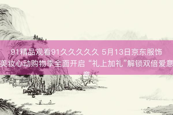 91精品观看91久久久久久 5月13日京东服饰美妆心动购物季全面开启 “礼上加礼”解锁双倍爱意