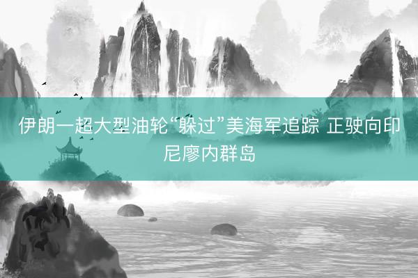伊朗一超大型油轮“躲过”美海军追踪 正驶向印尼廖内群岛