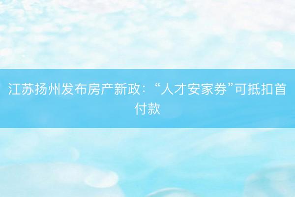 江苏扬州发布房产新政：“人才安家券”可抵扣首付款