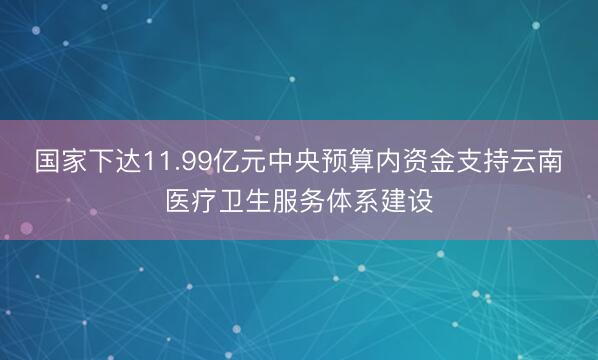 国家下达11.99亿元中央预算内资金支持云南医疗卫生服务体系建设