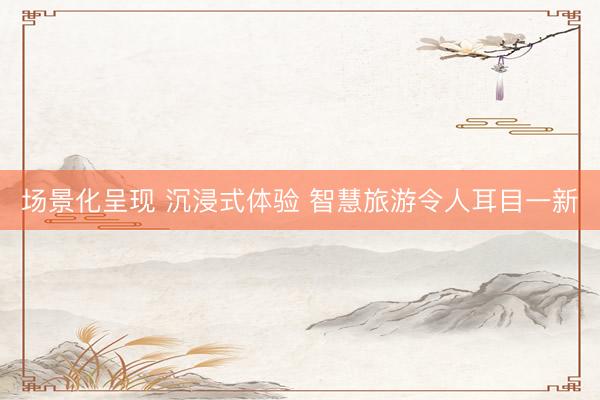 场景化呈现 沉浸式体验 智慧旅游令人耳目一新