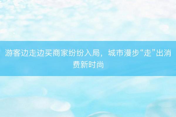 游客边走边买商家纷纷入局，城市漫步“走”出消费新时尚