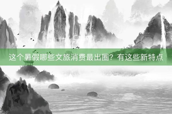这个暑假哪些文旅消费最出圈?有这些新特点