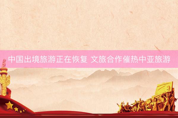 中国出境旅游正在恢复 文旅合作催热中亚旅游