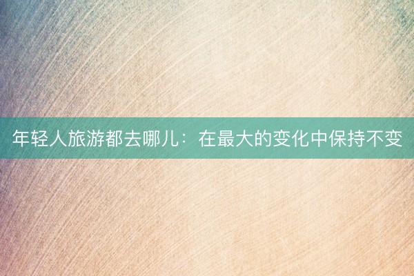 年轻人旅游都去哪儿：在最大的变化中保持不变