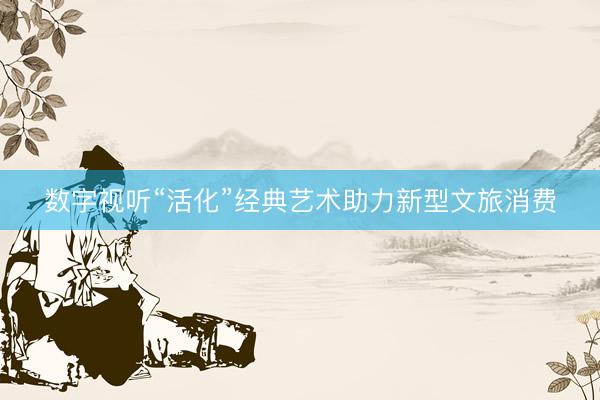 数字视听“活化”经典艺术助力新型文旅消费