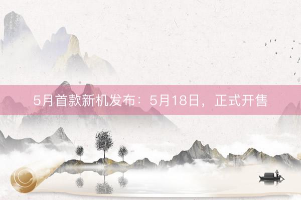 5月首款新机发布：5月18日，正式开售