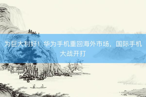 为巨大利好！华为手机重回海外市场，国际手机大战开打