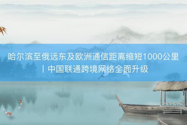 哈尔滨至俄远东及欧洲通信距离缩短1000公里丨中国联通跨境网络全面升级