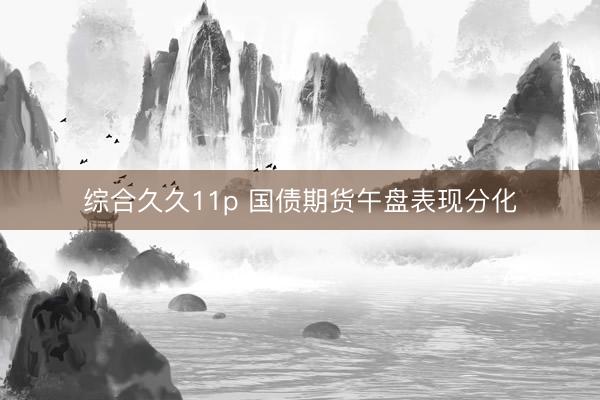综合久久11p 国债期货午盘表现分化