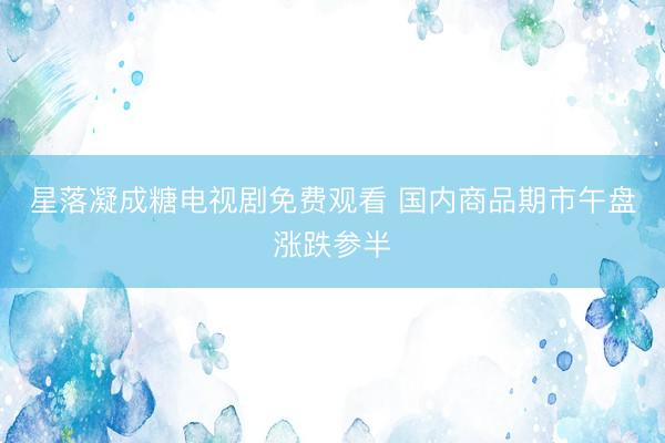 星落凝成糖电视剧免费观看 国内商品期市午盘涨跌参半