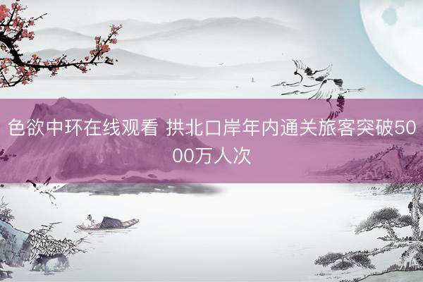 色欲中环在线观看 拱北口岸年内通关旅客突破5000万人次