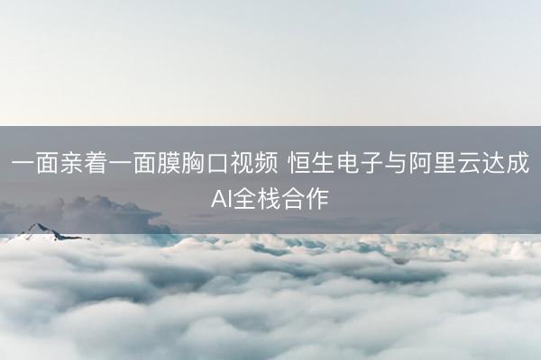 一面亲着一面膜胸口视频 恒生电子与阿里云达成AI全栈合作