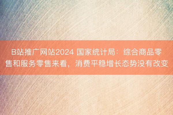 B站推广网站2024 国家统计局：综合商品零售和服务零售来看，消费平稳增长态势没有改变