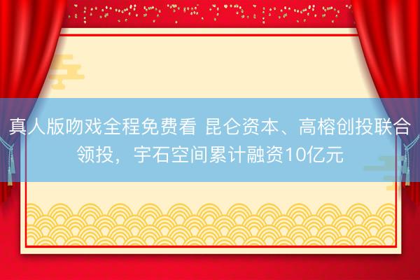 真人版吻戏全程免费看 昆仑资本、高榕创投联合领投，宇石空间累计融资10亿元