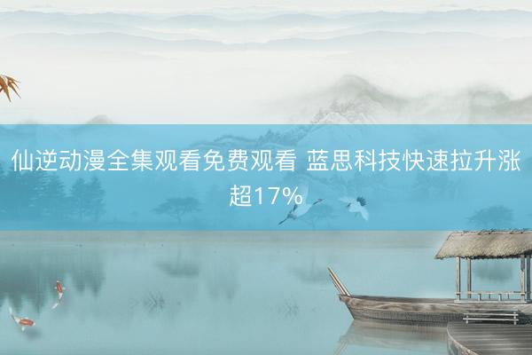 仙逆动漫全集观看免费观看 蓝思科技快速拉升涨超17%
