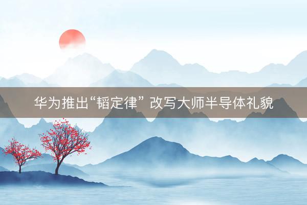华为推出“韬定律” 改写大师半导体礼貌