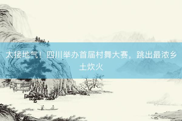 太接地气！四川举办首届村舞大赛，跳出最浓乡土炊火