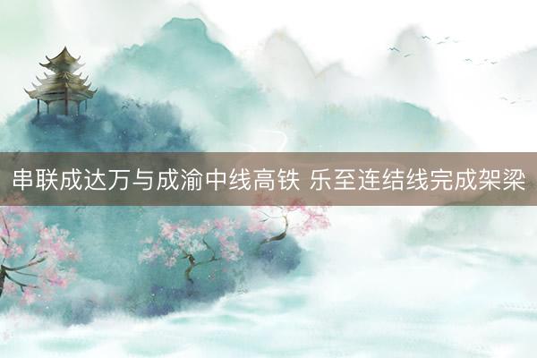 串联成达万与成渝中线高铁 乐至连结线完成架梁