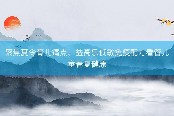 聚焦夏令育儿痛点，益高乐低敏免疫配方看管儿童春夏健康