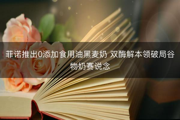 菲诺推出0添加食用油黑麦奶 双酶解本领破局谷物奶赛说念