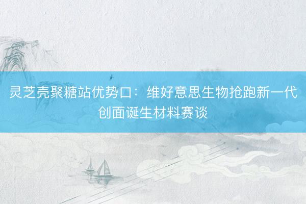 灵芝壳聚糖站优势口：维好意思生物抢跑新一代创面诞生材料赛谈