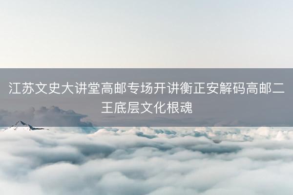 江苏文史大讲堂高邮专场开讲衡正安解码高邮二王底层文化根魂