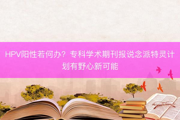 HPV阳性若何办？专科学术期刊报说念派特灵计划有野心新可能