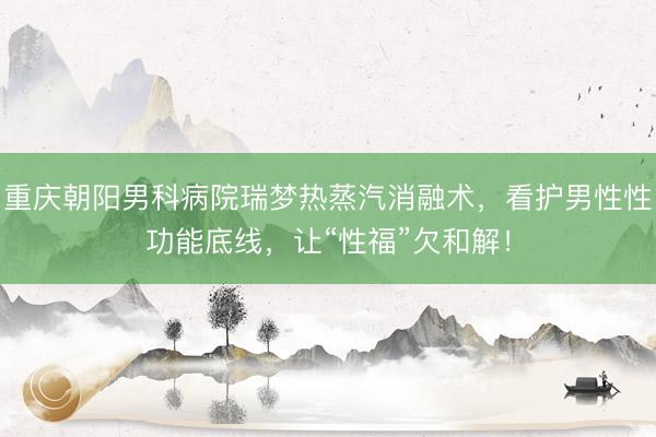 重庆朝阳男科病院瑞梦热蒸汽消融术，看护男性性功能底线，让“性福”欠和解！