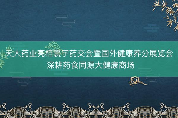 天大药业亮相寰宇药交会暨国外健康养分展览会 深耕药食同源大健康商场