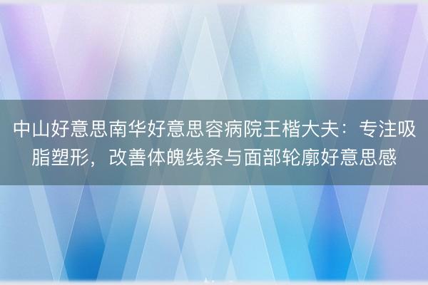 中山好意思南华好意思容病院王楷大夫：专注吸脂塑形，改善体魄线条与面部轮廓好意思感