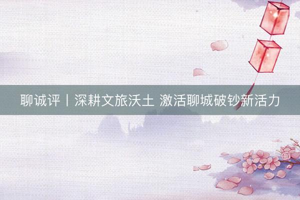 聊诚评丨深耕文旅沃土 激活聊城破钞新活力