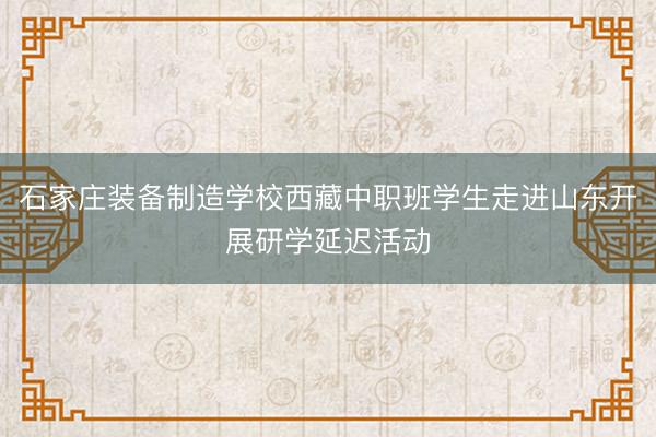 石家庄装备制造学校西藏中职班学生走进山东开展研学延迟活动