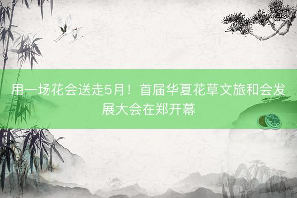 用一场花会送走5月!首届华夏花草文旅和会发展大会在郑开幕