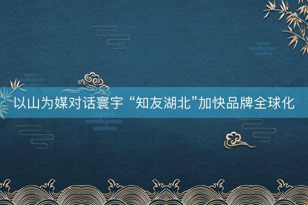 以山为媒对话寰宇 “知友湖北”加快品牌全球化