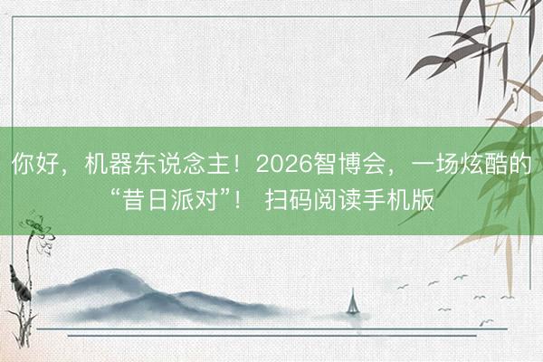 你好，机器东说念主！2026智博会，一场炫酷的“昔日派对”！ 扫码阅读手机版