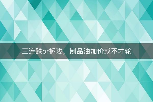 三连跌or搁浅，制品油加价或不才轮