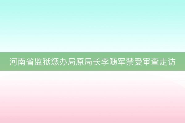 河南省监狱惩办局原局长李随军禁受审查走访