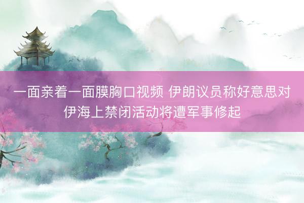 一面亲着一面膜胸口视频 伊朗议员称好意思对伊海上禁闭活动将遭军事修起